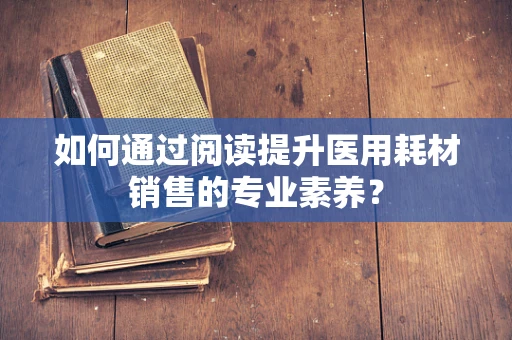 如何通过阅读提升医用耗材销售的专业素养？