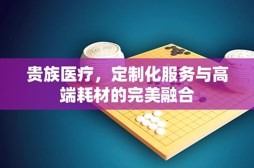 贵族医疗，定制化服务与高端耗材的完美融合