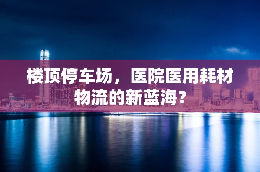 楼顶停车场，医院医用耗材物流的新蓝海？