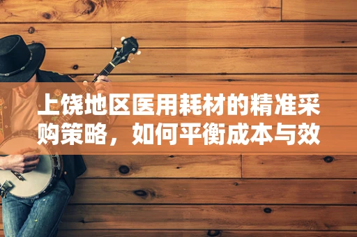 上饶地区医用耗材的精准采购策略，如何平衡成本与效率？
