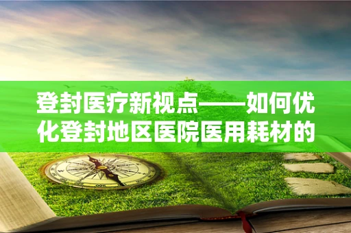登封医疗新视点——如何优化登封地区医院医用耗材的采购与管理？