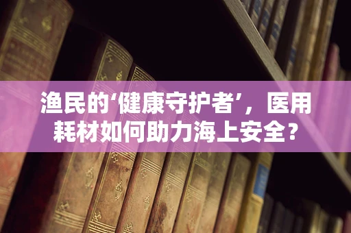 渔民的‘健康守护者’，医用耗材如何助力海上安全？