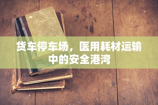 货车停车场，医用耗材运输中的安全港湾