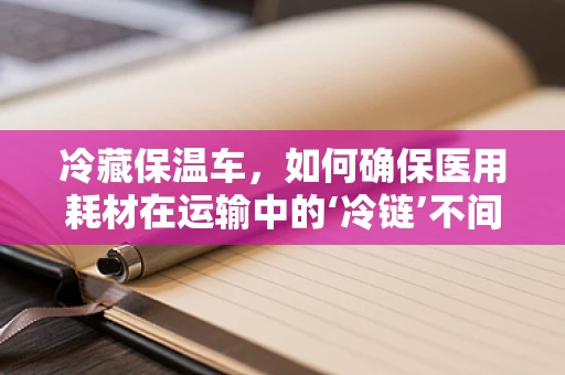冷藏保温车，如何确保医用耗材在运输中的‘冷链’不间断？