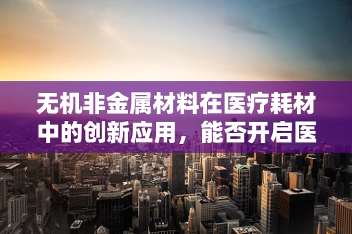 无机非金属材料在医疗耗材中的创新应用，能否开启医疗材料的新纪元？