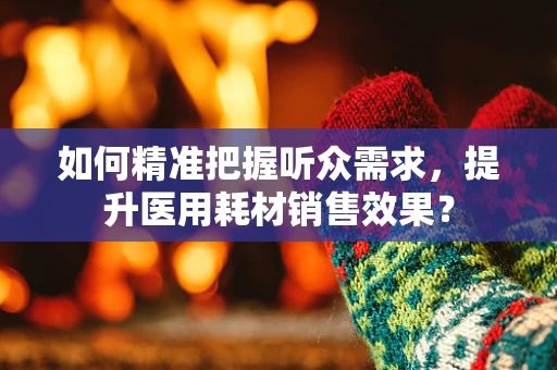 如何精准把握听众需求，提升医用耗材销售效果？