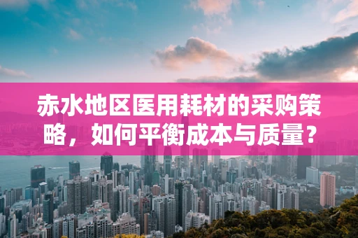 赤水地区医用耗材的采购策略，如何平衡成本与质量？