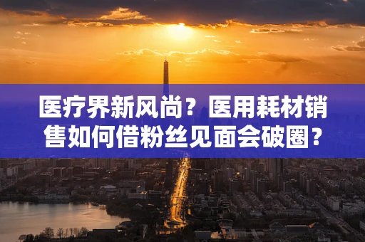 医疗界新风尚？医用耗材销售如何借粉丝见面会破圈？