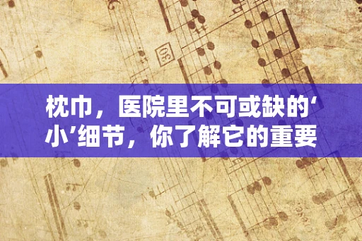 枕巾，医院里不可或缺的‘小’细节，你了解它的重要性吗？