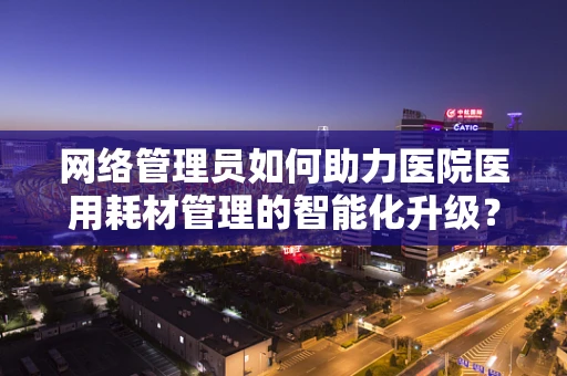网络管理员如何助力医院医用耗材管理的智能化升级？
