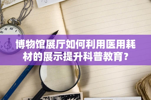 博物馆展厅如何利用医用耗材的展示提升科普教育？
