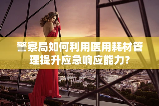 警察局如何利用医用耗材管理提升应急响应能力？