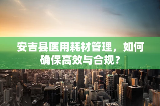 安吉县医用耗材管理，如何确保高效与合规？