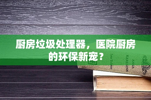 厨房垃圾处理器，医院厨房的环保新宠？