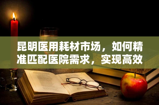昆明医用耗材市场，如何精准匹配医院需求，实现高效供应？