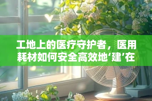 工地上的医疗守护者，医用耗材如何安全高效地‘建’在工地上？