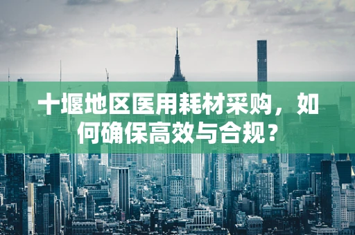 十堰地区医用耗材采购，如何确保高效与合规？