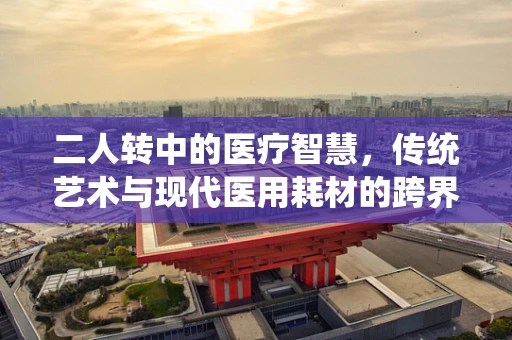 二人转中的医疗智慧，传统艺术与现代医用耗材的跨界思考