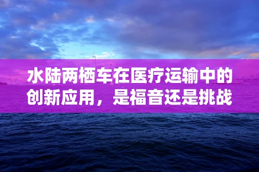 水陆两栖车在医疗运输中的创新应用，是福音还是挑战？