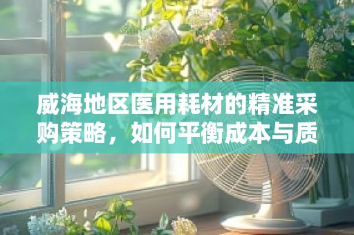 威海地区医用耗材的精准采购策略，如何平衡成本与质量？