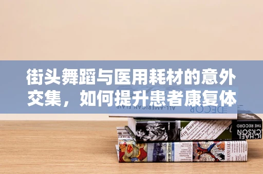 街头舞蹈与医用耗材的意外交集，如何提升患者康复体验？