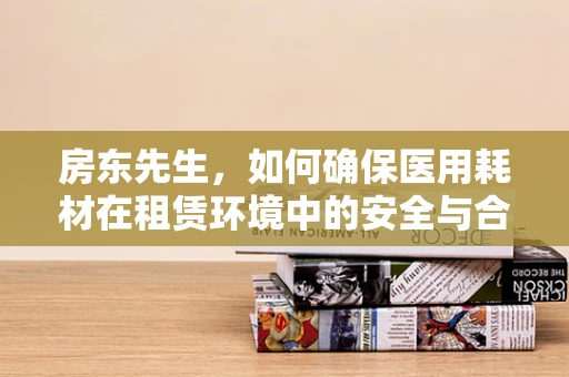 房东先生，如何确保医用耗材在租赁环境中的安全与合规？
