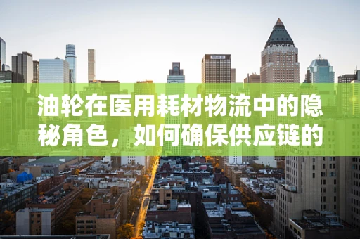 油轮在医用耗材物流中的隐秘角色，如何确保供应链的‘油’流不息？