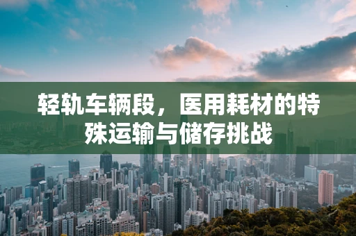 轻轨车辆段，医用耗材的特殊运输与储存挑战