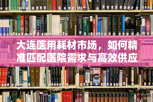 大连医用耗材市场，如何精准匹配医院需求与高效供应链？