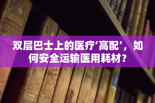 双层巴士上的医疗‘高配’，如何安全运输医用耗材？
