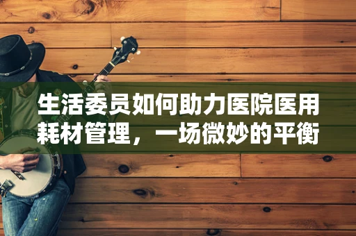 生活委员如何助力医院医用耗材管理，一场微妙的平衡