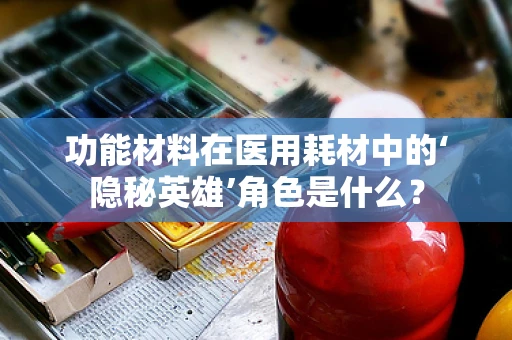 功能材料在医用耗材中的‘隐秘英雄’角色是什么？