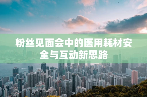 粉丝见面会中的医用耗材安全与互动新思路