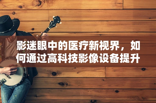 影迷眼中的医疗新视界，如何通过高科技影像设备提升诊断精准度？