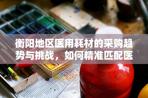 衡阳地区医用耗材的采购趋势与挑战，如何精准匹配医院需求？