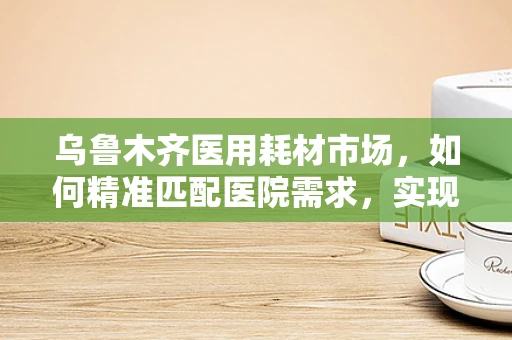 乌鲁木齐医用耗材市场，如何精准匹配医院需求，实现高效供应？