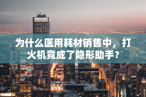 为什么医用耗材销售中，打火机竟成了隐形助手？