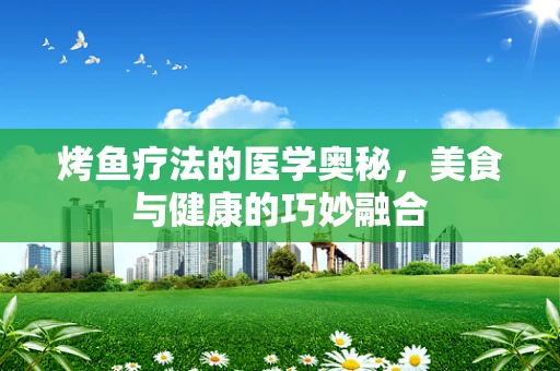 烤鱼疗法的医学奥秘，美食与健康的巧妙融合