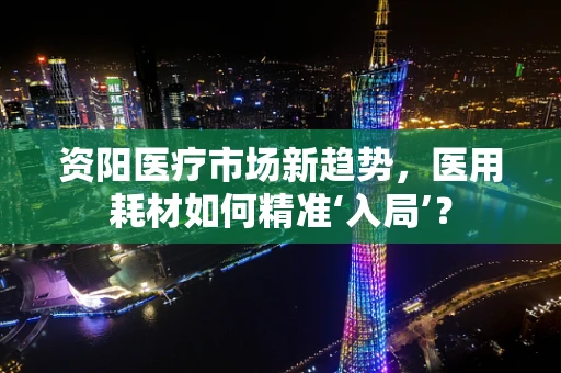 资阳医疗市场新趋势，医用耗材如何精准‘入局’？
