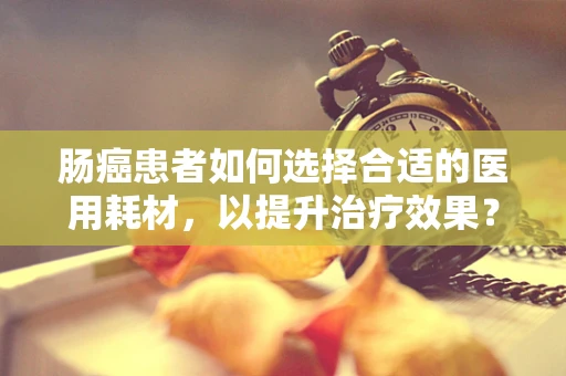 肠癌患者如何选择合适的医用耗材，以提升治疗效果？