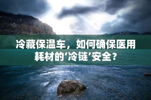 冷藏保温车，如何确保医用耗材的‘冷链’安全？