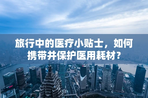 旅行中的医疗小贴士，如何携带并保护医用耗材？