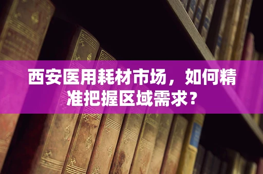 西安医用耗材市场，如何精准把握区域需求？