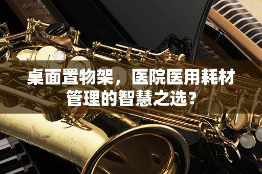 桌面置物架，医院医用耗材管理的智慧之选？
