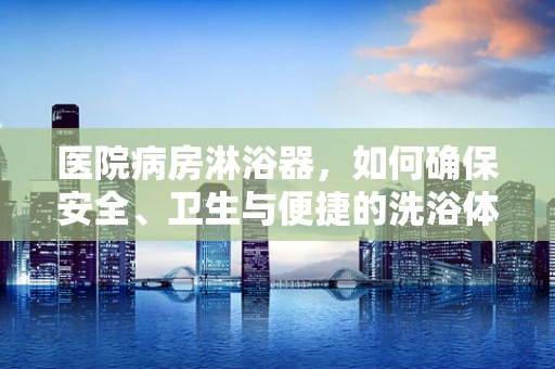 医院病房淋浴器，如何确保安全、卫生与便捷的洗浴体验？