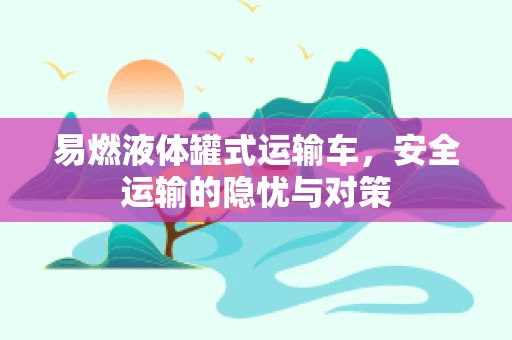 易燃液体罐式运输车，安全运输的隐忧与对策
