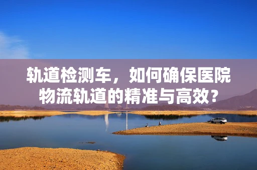 轨道检测车，如何确保医院物流轨道的精准与高效？
