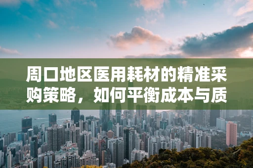 周口地区医用耗材的精准采购策略，如何平衡成本与质量？