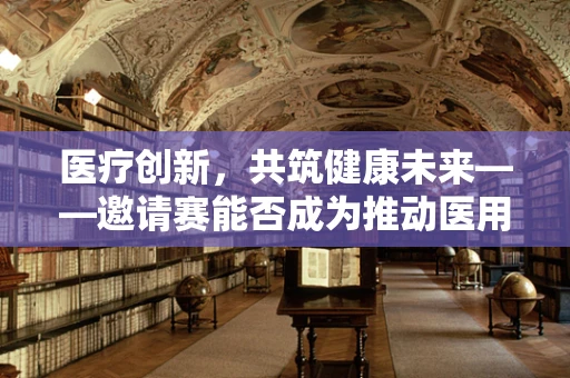 医疗创新，共筑健康未来——邀请赛能否成为推动医用耗材创新的关键？