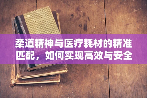 柔道精神与医疗耗材的精准匹配，如何实现高效与安全的‘摔’跤？